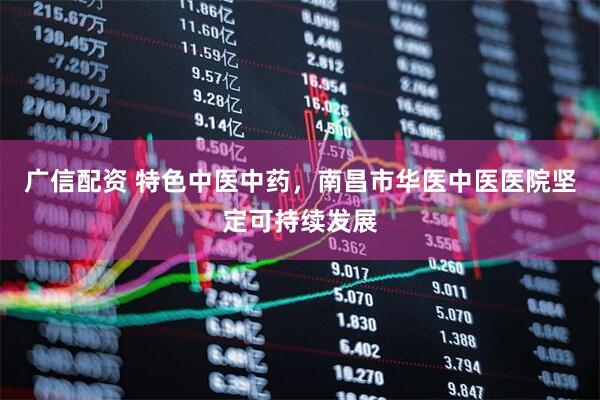 广信配资 特色中医中药，南昌市华医中医医院坚定可持续发展