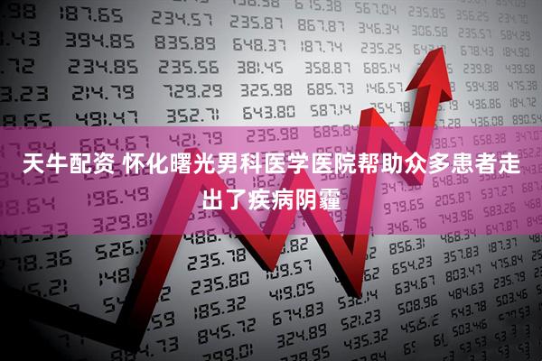 天牛配资 怀化曙光男科医学医院帮助众多患者走出了疾病阴霾