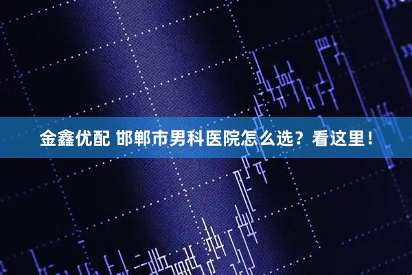 金鑫优配 邯郸市男科医院怎么选？看这里！