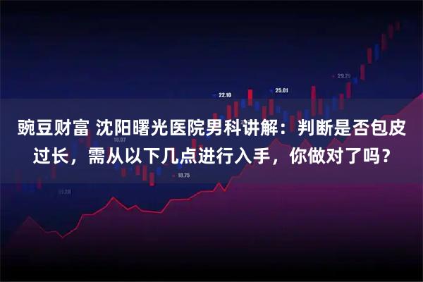 豌豆财富 沈阳曙光医院男科讲解：判断是否包皮过长，需从以下几点进行入手，你做对了吗？