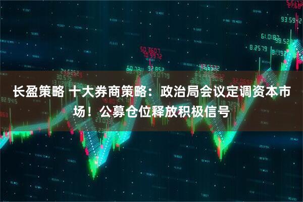 长盈策略 十大券商策略：政治局会议定调资本市场！公募仓位释放积极信号