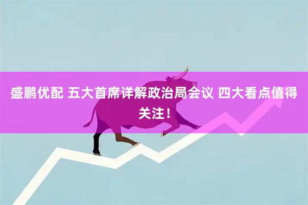 盛鹏优配 五大首席详解政治局会议 四大看点值得关注！