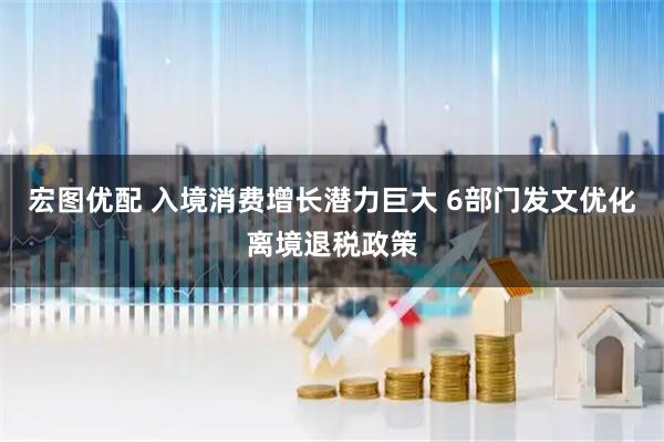 宏图优配 入境消费增长潜力巨大 6部门发文优化离境退税政策
