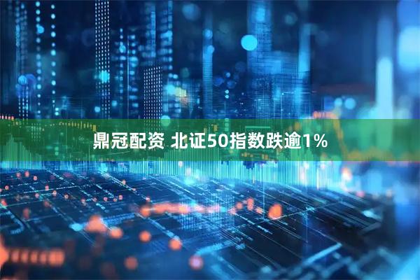 鼎冠配资 北证50指数跌逾1%
