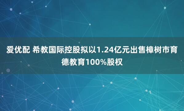 爱优配 希教国际控股拟以1.24亿元出售樟树市育德教育100%股权
