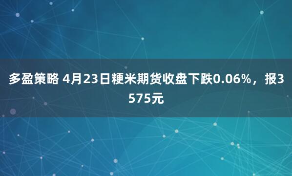 多盈策略 4月23日粳米期货收盘下跌0.06%，报3575元