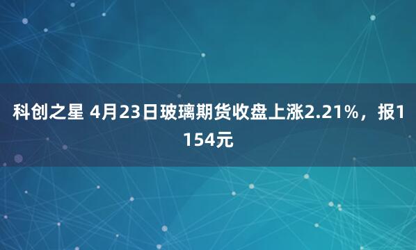 科创之星 4月23日玻璃期货收盘上涨2.21%，报1154元
