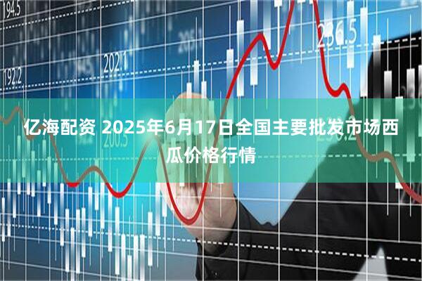 亿海配资 2025年6月17日全国主要批发市场西瓜价格行情