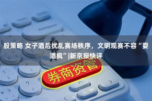 股策略 女子酒后扰乱赛场秩序，文明观赛不容“耍酒疯”|新京报快评