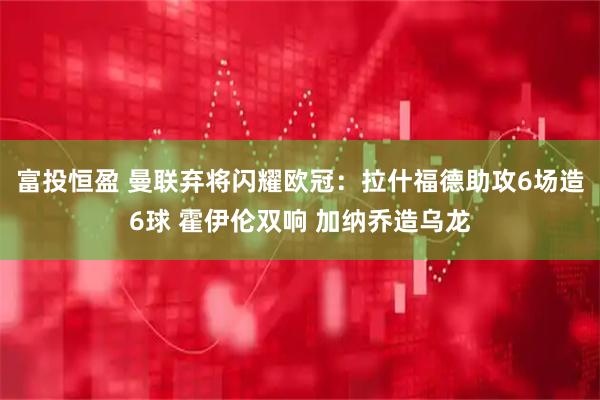 富投恒盈 曼联弃将闪耀欧冠：拉什福德助攻6场造6球 霍伊伦双响 加纳乔造乌龙