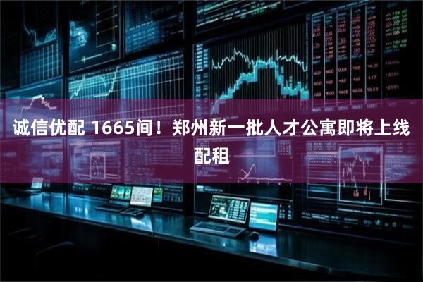 诚信优配 1665间！郑州新一批人才公寓即将上线配租