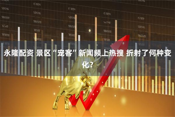 永隆配资 景区“宠客”新闻频上热搜 折射了何种变化？