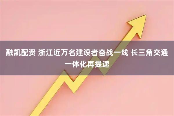 融凯配资 浙江近万名建设者奋战一线 长三角交通一体化再提速