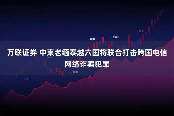 万联证券 中柬老缅泰越六国将联合打击跨国电信网络诈骗犯罪