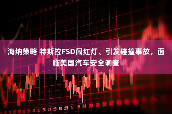 海纳策略 特斯拉FSD闯红灯、引发碰撞事故,面临美国汽车安全调查
