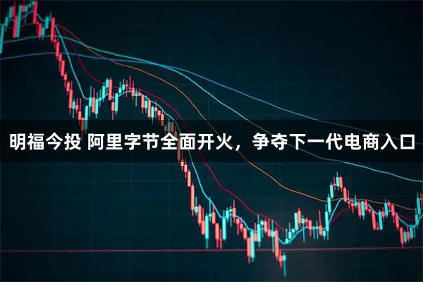 明福今投 阿里字节全面开火,争夺下一代电商入口