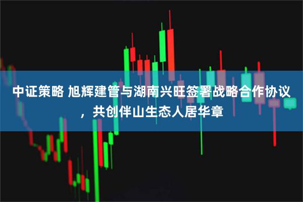 中证策略 旭辉建管与湖南兴旺签署战略合作协议，共创伴山生态人居华章