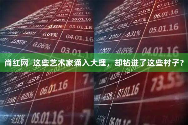 尚红网  这些艺术家涌入大理，却钻进了这些村子？