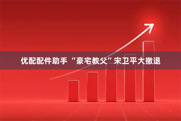 优配配件助手 “豪宅教父”宋卫平大撤退
