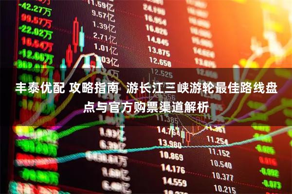 丰泰优配 攻略指南 游长江三峡游轮最佳路线盘点与官方购票渠道解析
