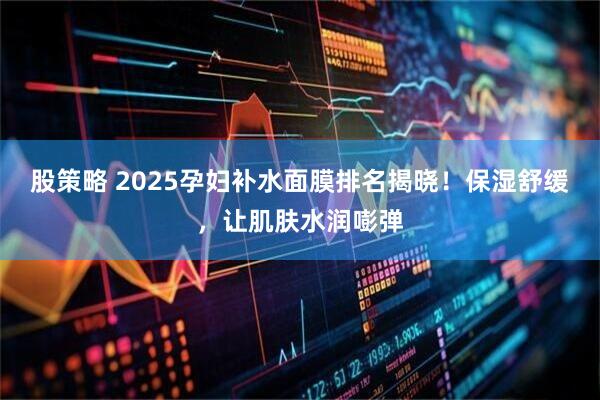 股策略 2025孕妇补水面膜排名揭晓!保湿舒缓,让肌肤水润嘭弹