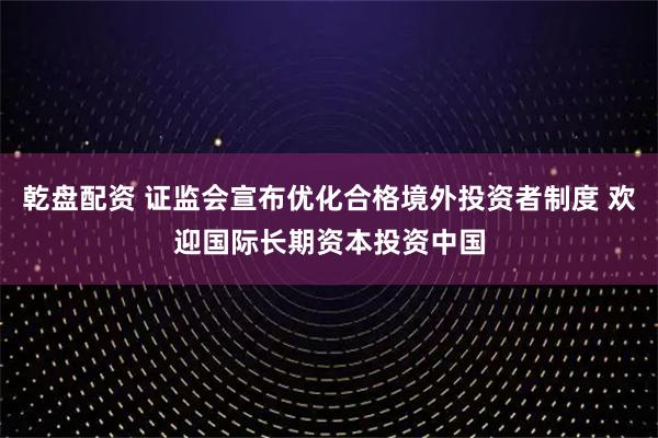 乾盘配资 证监会宣布优化合格境外投资者制度 欢迎国际长期资本投资中国