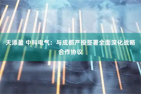 天添盈 中科电气:与成都产投签署全面深化战略合作协议