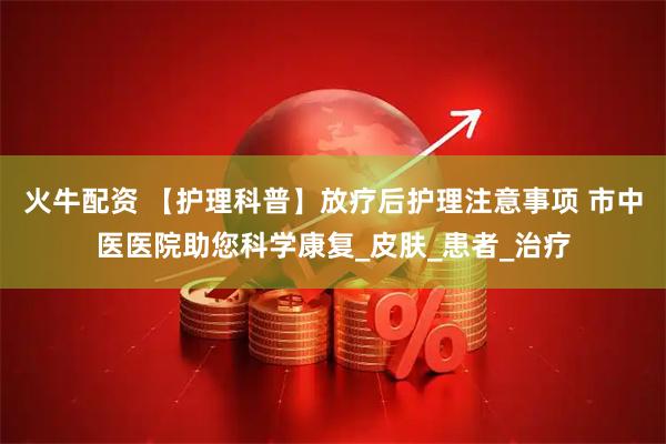 火牛配资 【护理科普】放疗后护理注意事项 市中医医院助您科学康复_皮肤_患者_治疗