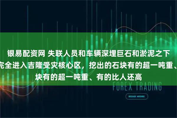 银易配资网 失联人员和车辆深埋巨石和淤泥之下,大型机械已完全进入吉隆受灾核心区,挖出的石块有的超一吨重、有的比人还高